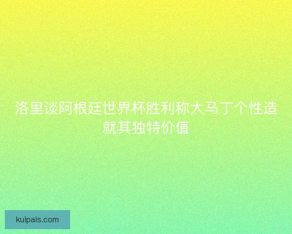 洛里谈阿根廷世界杯胜利称大马丁个性造就其独特价值