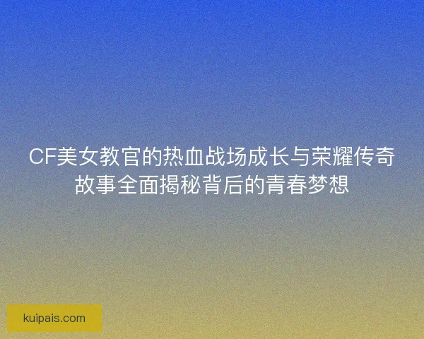 CF美女教官的热血战场成长与荣耀传奇故事全面揭秘背后的青春梦想