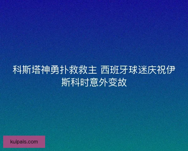 科斯塔神勇扑救救主 西班牙球迷庆祝伊斯科时意外变故