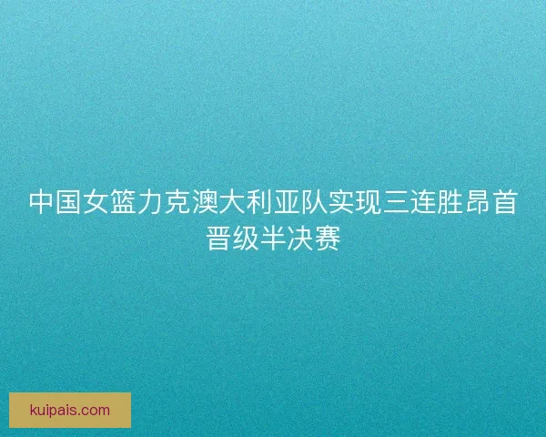 中国女篮力克澳大利亚队实现三连胜昂首晋级半决赛