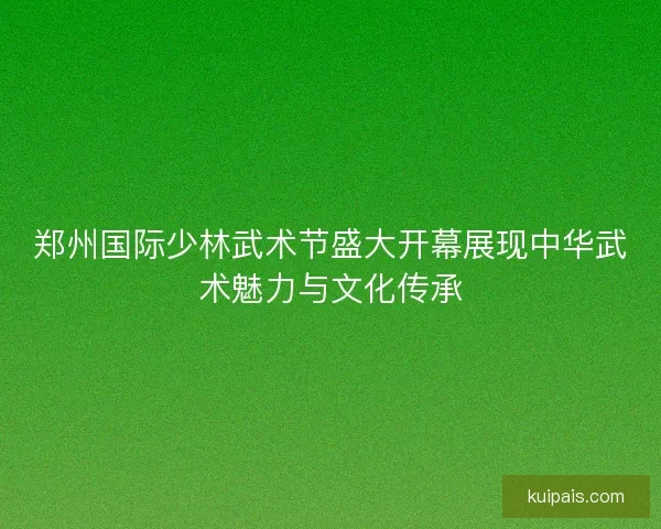 郑州国际少林武术节盛大开幕展现中华武术魅力与文化传承