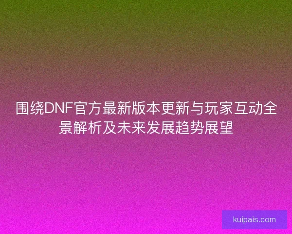 围绕DNF官方最新版本更新与玩家互动全景解析及未来发展趋势展望