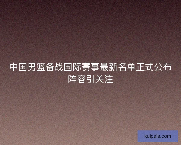 中国男篮备战国际赛事最新名单正式公布阵容引关注