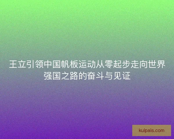 王立引领中国帆板运动从零起步走向世界强国之路的奋斗与见证